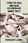 Clark, Roggie, Clark, Raj - How to Sell Antique Silverware Made Easy