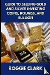 Clark, Roggie, Clark, Raj - Guide to Selling Gold and Silver Investing Coins, Rounds, and Bullion