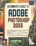 Greywood, Miles - Beginner's Guide to Adobe Photoshop 2025: Master Essential Settings, Tools, Layers, Image Adjustments, and Creative Techniques with Troubleshooting Ti
