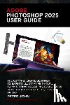 John, Peter - Adobe Photoshop 2025 User Guide: The Comprehensive Beginner to Expert Illustrative Manual to Mastering Adobe Photoshop 2025 with Updated Shortcuts, Ti