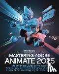 Peregrine, Cassius - Mastering Adobe Animate 2025: The Ultimate Guide to Mastering Animation, Interactive Media, and Motion Graphics for Stunning Digital Experiences