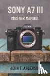 Anderson, John F. - Sony A7 III Master Manual: A Step-by-Step Guide to Mastering The Full Potential for Striking Photos and Videos