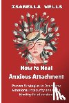 Wells, Isabella - How to Heal Anxious Attachment: Proven Strategies to Overcome Emotional Insecurity and Build Healthy Relationships
