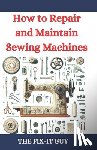 Guy, The Fix-It - How to Repair and Maintain Sewing Machines: Troubleshooting, Fixing, and Servicing All Types of Sewing Machines for Beginners and Professionals