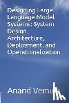 Vemula, Anand - Designing Large Language Model Systems: System Design, Architecture, Deployment, and Operationalization