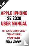 Andrews, Mac - Apple iPhone Se 2020 User Manual: The Ultimate Handy Guide to Master your IPhone SE and IOS 13 Update with Tips and Tricks
