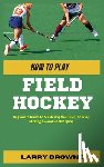 Browne, Larry - How to Play Field Hockey: Beginners Guide to Mastering the Rules, Scoring Strategies, and Goalkeeping