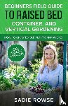 Rowse, Sadie - Beginners Field Guide to Raised Bed, Container, and Vertical Gardening