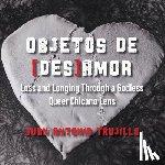 Trujillo, Juan Antonio - Objetos de [des]amor: Loss and Longing through a Godless Queer Chicano Lens