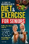 Silver, Alex - THE COMPLETE BEGINNERS GUIDE TO DIET AND EXERCISE FOR SENIORS